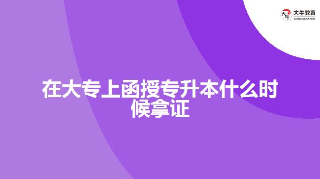 在大专上函授专升本什么时候拿证　