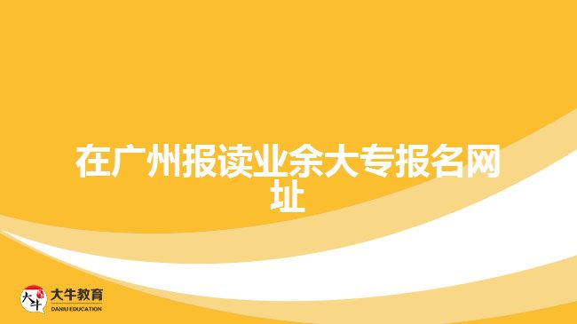 在广州报读业余大专报名网址