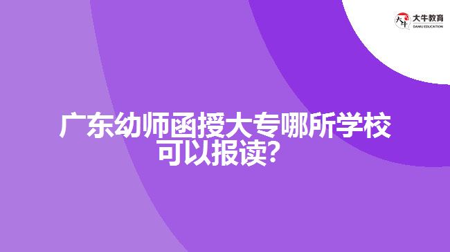 广东幼师函授大专哪所学校可以报读？