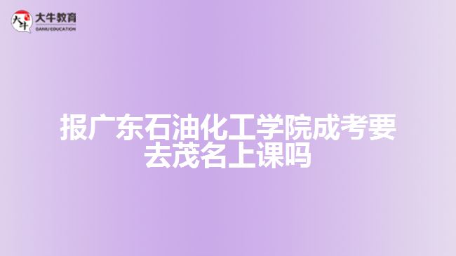 报广东石油化工学院成考要去茂名上课吗