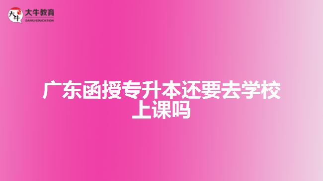 广东函授专升本还要去学校上课吗