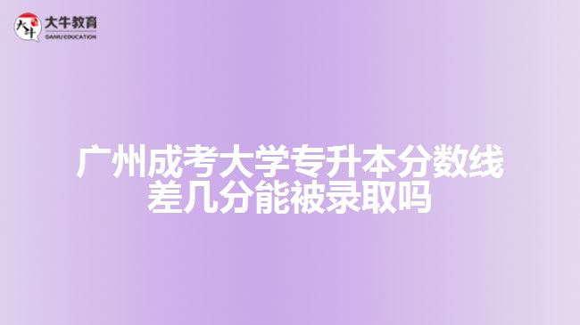 广州成考大学专升本分数线差几分能被录取吗