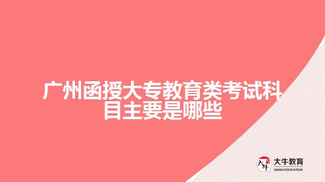 广州函授大专教育类考试科目主要是哪些
