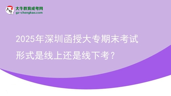 2025年深圳函授大专期末考试形式是线上还是线下考？