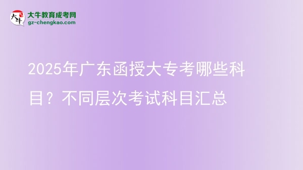 【详解】2025年广东函授大专考哪些科目？不同层次考试科目汇总