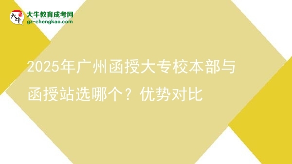 【答疑】2025年广州函授大专校本部与函授站选哪个？优势对比