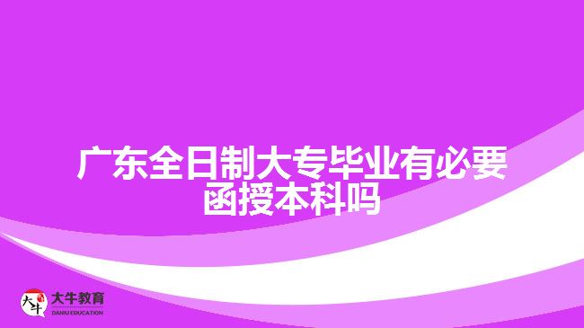 广东全日制大专毕业有必要函授本科吗