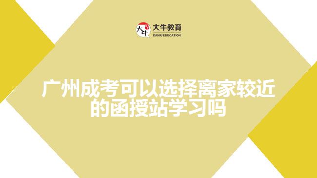 广州成考可以选择离家较近的函授站学习吗