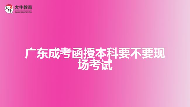 广东成考函授本科要不要现场考试