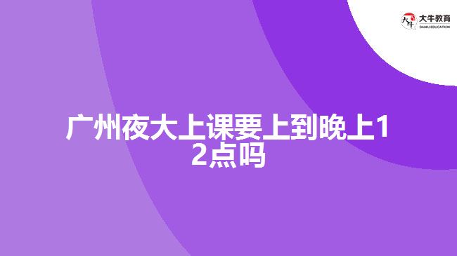 广州夜大上课要上到晚上12点吗