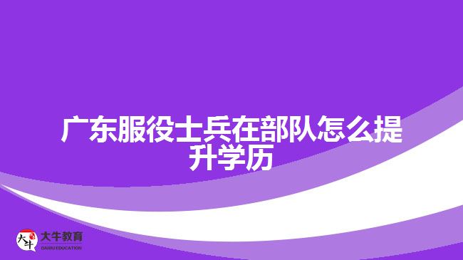 广东服役士兵在部队怎么提升学历