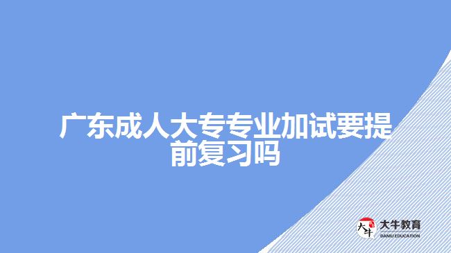 广东成人大专专业加试要提前复习吗