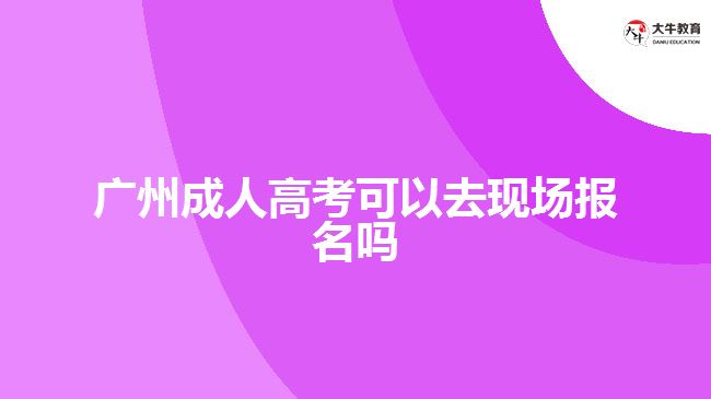 广州成人高考可以去现场报名吗