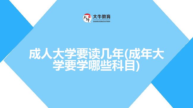 成人大学要读几年(成年大学要学哪些科目)