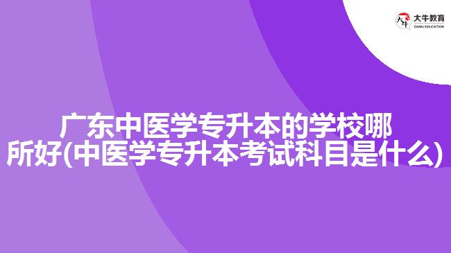 广东中医学专升本的学校哪所好(中医学专升本考试科目是什么)