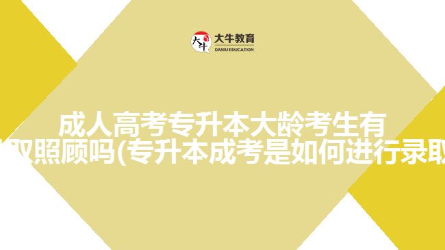 成人高考专升本大龄考生有优先录取照顾吗(专升本成考是如何进行录取的呢)