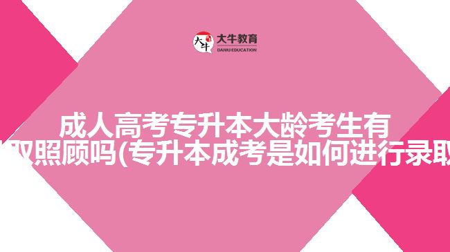 成人高考专升本大龄考生有优先录取照顾吗(专升本成考是如何进行录取的呢)