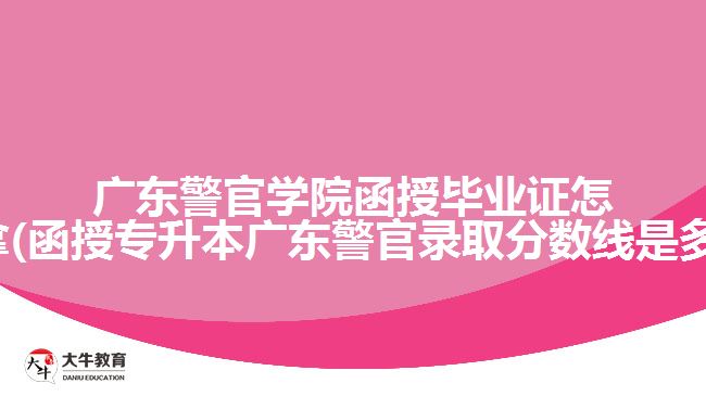 广东警官学院函授毕业证怎么拿(函授专升本广东警官录取分数线是多少)