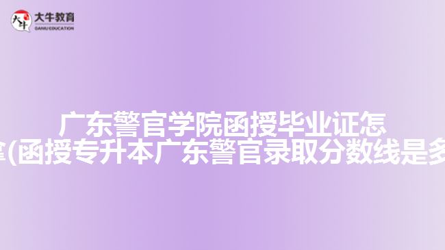 广东警官学院函授毕业证怎么拿(函授专升本广东警官录取分数线是多少)