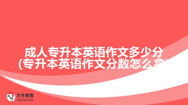 成人专升本英语作文多少分(专升本英语作文分数怎么拿)