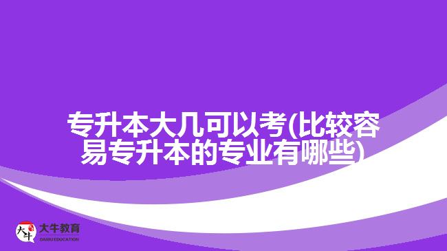 专升本大几可以考(比较容易专升本的专业有哪些)