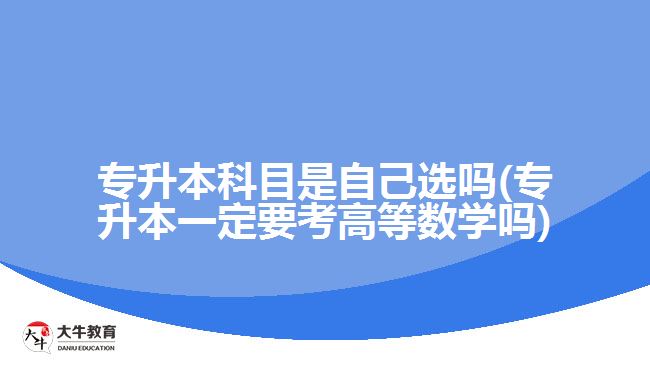 专升本科目是自己选吗(专升本一定要考高等数学吗)