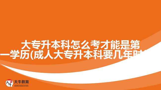 大专升本科怎么考才能是第一学历(成人大专升本科要几年时间?)