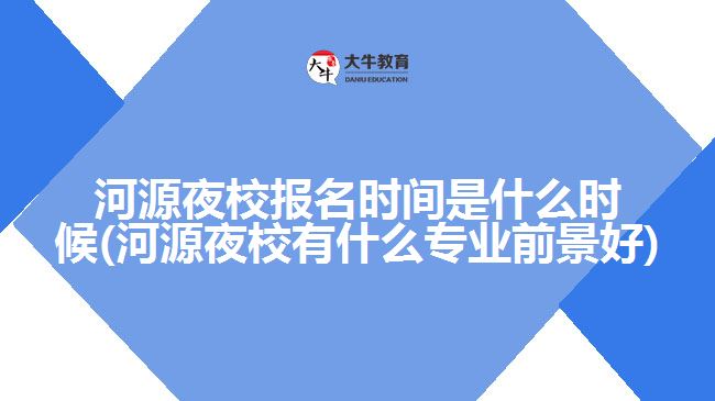河源夜校报名时间是什么时候(河源夜校有什么专业前景好)