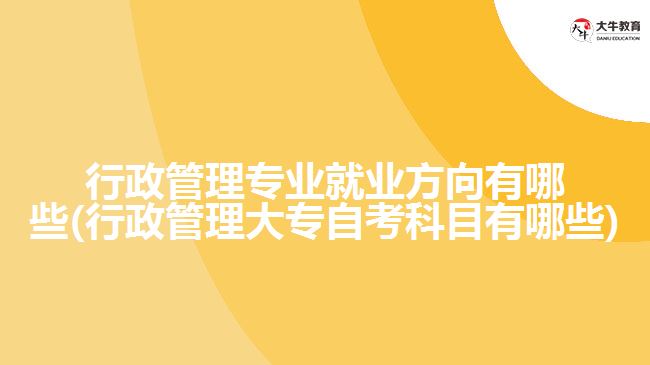 行政管理专业就业方向有哪些(行政管理大专自考科目有哪些)