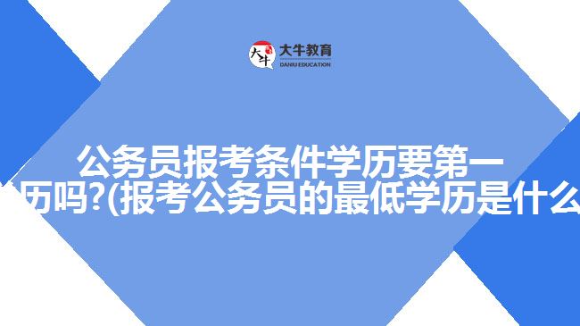 公务员报考条件学历要第一学历吗?(报考公务员的最低学历是什么)