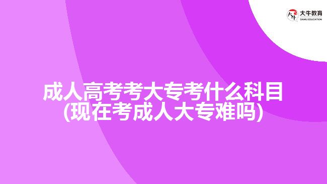 成人高考考大专考什么科目(现在考成人大专难吗)