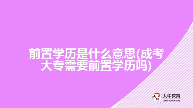 前置学历是什么意思(成考大专需要前置学历吗)