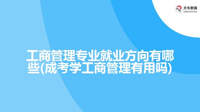 工商管理专业就业方向有哪些(成考学工商管理有用吗)