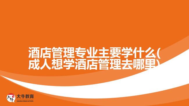 酒店管理专业主要学什么(成人想学酒店管理去哪里)