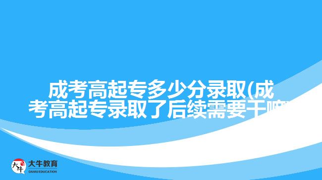 成考高起专多少分录取(成考高起专录取了后续需要干嘛)