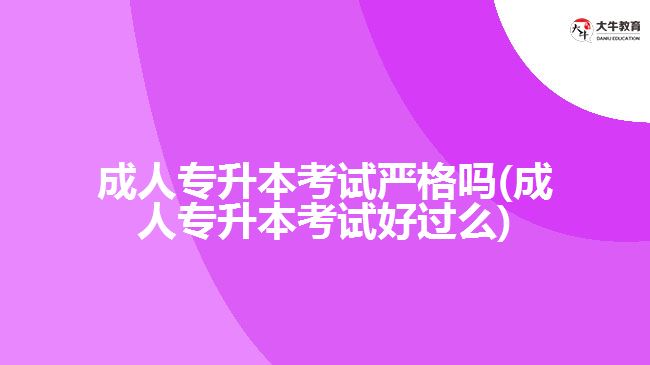 成人专升本考试严格吗(成人专升本考试好过么)