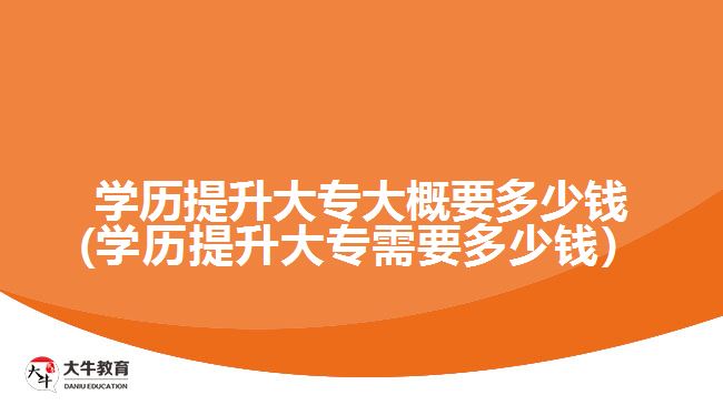 学历提升大专大概要多少钱(学历提升大专需要多少钱）