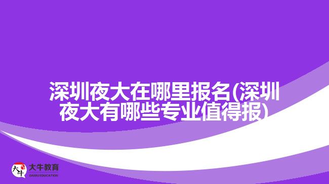 深圳夜大在哪里报名(深圳夜大有哪些专业值得报)
