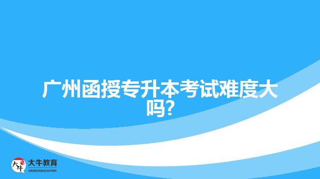 广州函授专升本考试难度大吗?