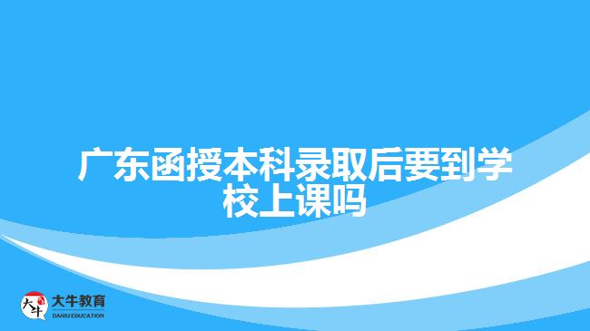 广东函授本科录取后要到学校上课吗