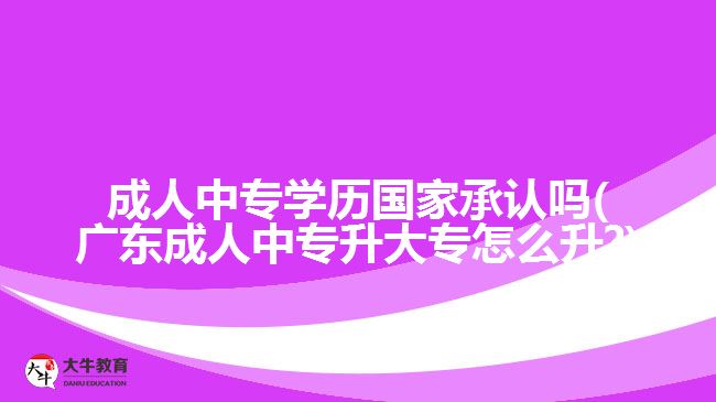 成人中专学历国家承认吗(广东成人中专升大专怎么升?)