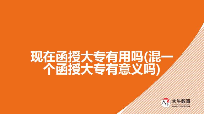 现在函授大专有用吗(混一个函授大专有意义吗)