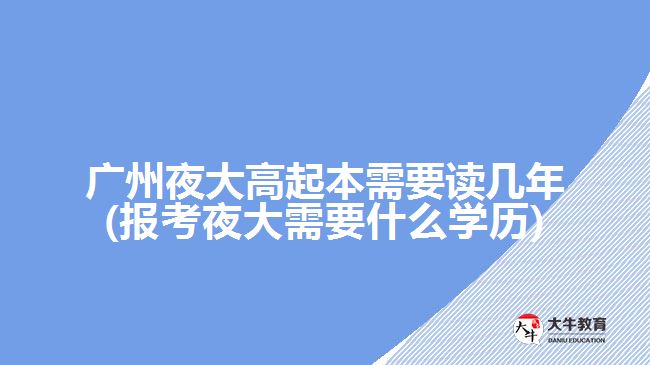 广州夜大高起本需要读几年(报考夜大需要什么学历)