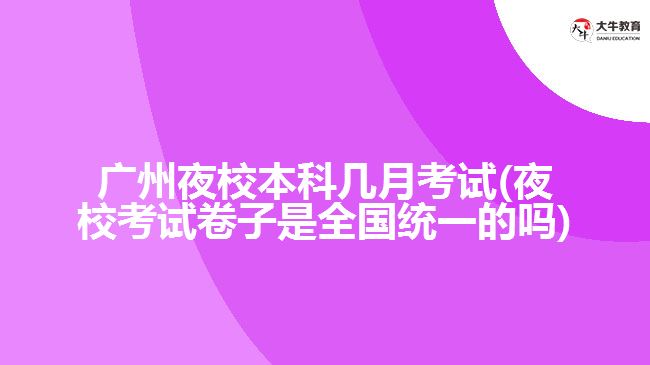 广州夜校本科几月考试(夜校考试卷子是全国统一的吗)