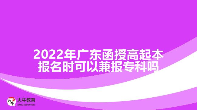 2022年广东函授高起本报名时可以兼报专科吗