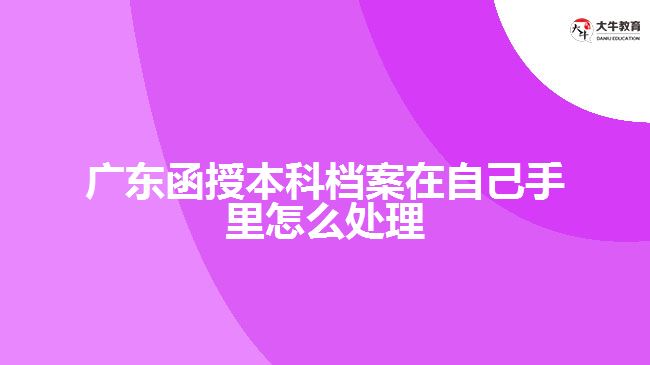 广东函授本科档案在自己手里怎么处理