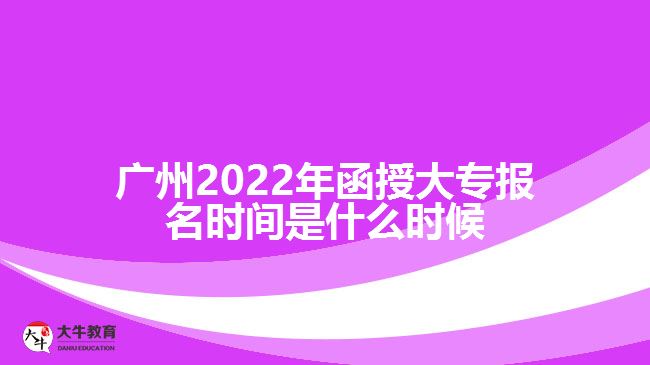 广州2022年函授大专报名时间是什么时候