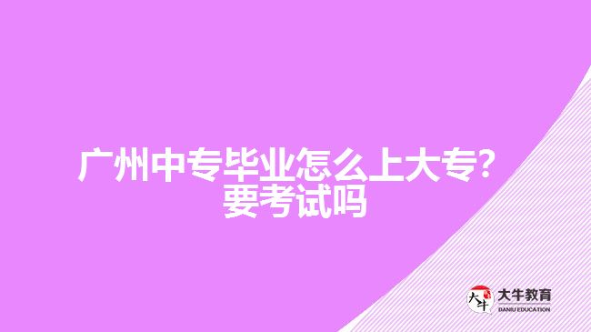 广州中专毕业怎么上大专？要考试吗