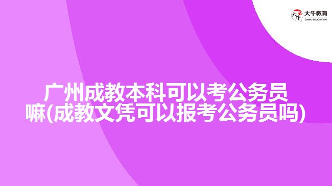 广州成教本科可以考公务员嘛(成教文凭可以报考公务员吗)