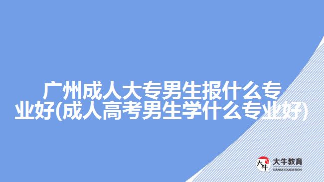 广州成人大专男生报什么专业好(成人高考男生学什么专业好)